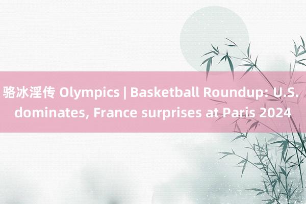 骆冰淫传 Olympics | Basketball Roundup: U.S. dominates， France surprises at Paris 2024