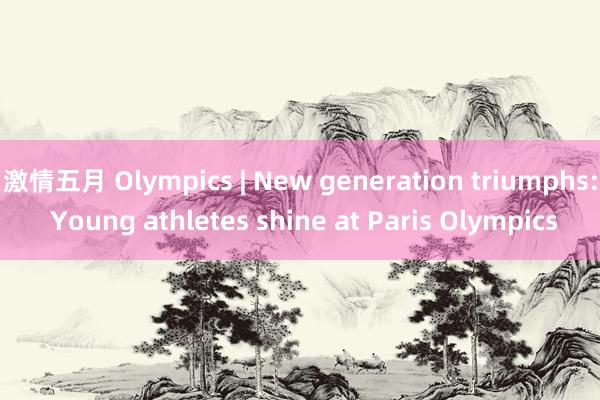 激情五月 Olympics | New generation triumphs: Young athletes shine at Paris Olympics