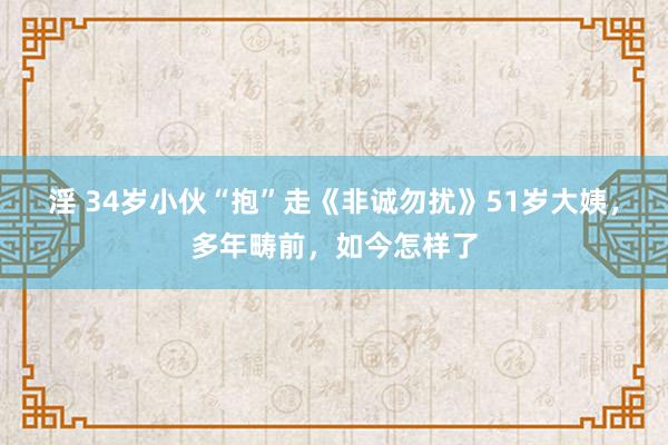 淫 34岁小伙“抱”走《非诚勿扰》51岁大姨，多年畴前，如今怎样了