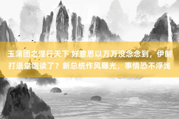 玉蒲团之淫行天下 好意思以万万没念念到，伊朗打退堂饱读了？新总统作风曝光，事情恐不浮浅