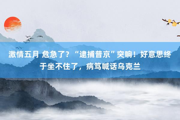 激情五月 危急了？“逮捕普京”突响！好意思终于坐不住了，病笃喊话乌克兰