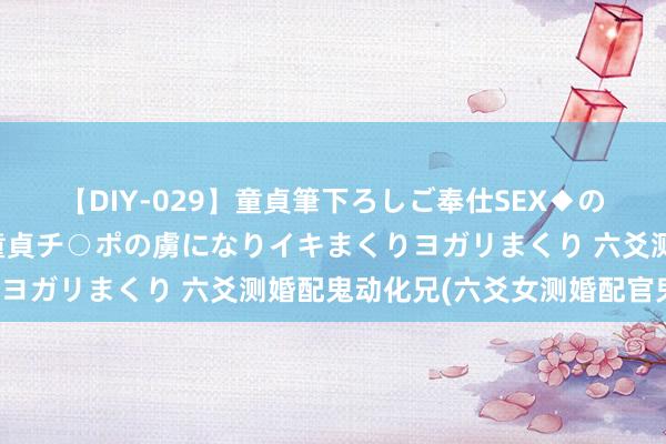 【DIY-029】童貞筆下ろしご奉仕SEX◆のはずが媚薬で一転！！童貞チ○ポの虜になりイキまくりヨガリまくり 六爻测婚配鬼动化兄(六爻女测婚配官鬼动)