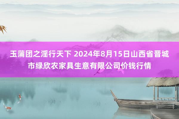 玉蒲团之淫行天下 2024年8月15日山西省晋城市绿欣农家具生意有限公司价钱行情