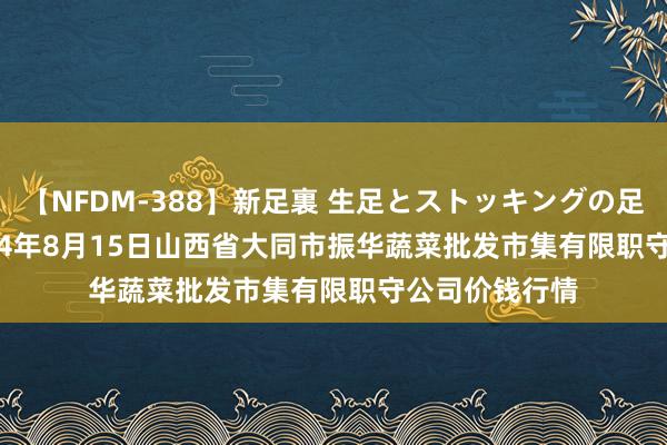 【NFDM-388】新足裏 生足とストッキングの足裏 Vol.3 2024年8月15日山西省大同市振华蔬菜批发市集有限职守公司价钱行情