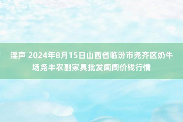 淫声 2024年8月15日山西省临汾市尧齐区奶牛场尧丰农副家具批发阛阓价钱行情