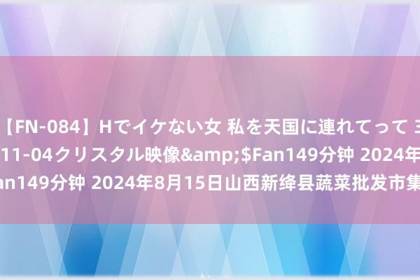 【FN-084】Hでイケない女 私を天国に連れてって 3</a>2007-11-04クリスタル映像&$Fan149分钟 2024年8月15日山西新绛县蔬菜批发市集价钱行情