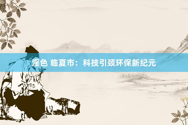 淫色 临夏市：科技引颈环保新纪元