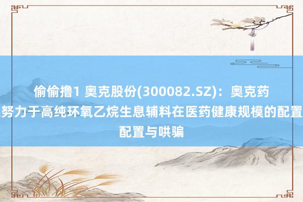 偷偷撸1 奥克股份(300082.SZ)：奥克药业长久努力于高纯环氧乙烷生息辅料在医药健康规模的配置与哄骗