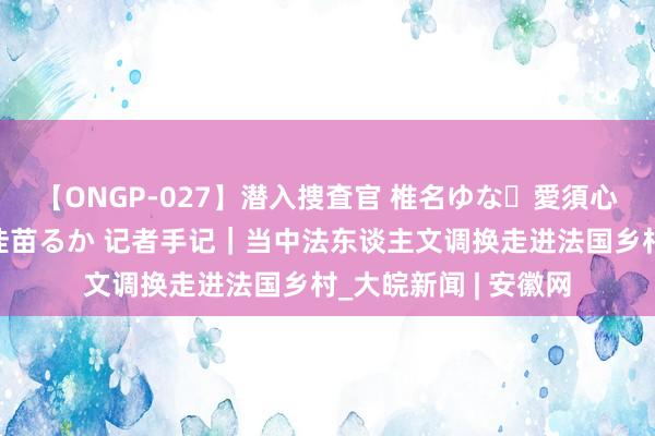 【ONGP-027】潜入捜査官 椎名ゆな・愛須心亜・紺野ひかる・佳苗るか 记者手记｜当中法东谈主文调换走进法国乡村_大皖新闻 | 安徽网