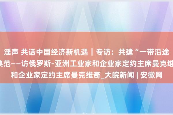 淫声 共话中国经济新机遇｜专访：共建“一带沿途”成为对等互利配合典范——访俄罗斯-亚洲工业家和企业家定约主席曼克维奇_大皖新闻 | 安徽网