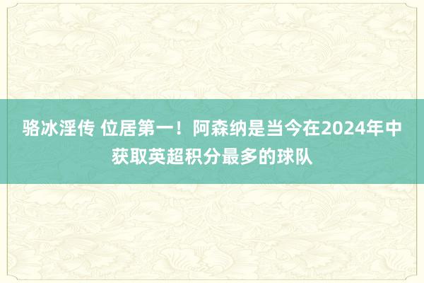 骆冰淫传 位居第一！阿森纳是当今在2024年中获取英超积分最多的球队