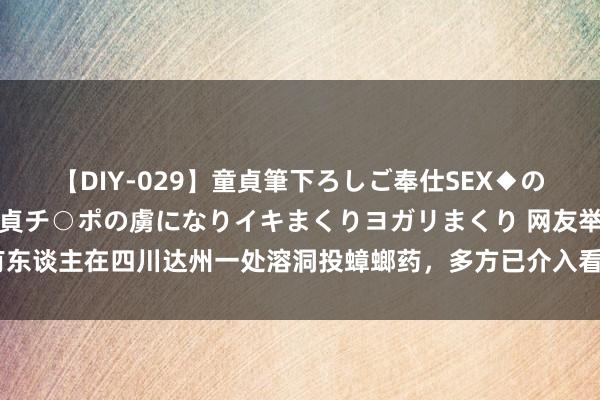 【DIY-029】童貞筆下ろしご奉仕SEX◆のはずが媚薬で一転！！童貞チ○ポの虜になりイキまくりヨガリまくり 网友举报有东谈主在四川达州一处溶洞投蟑螂药，多方已介入看望，内行：会酿成不可逆影响