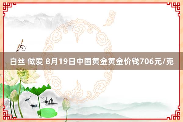 白丝 做爱 8月19日中国黄金黄金价钱706元/克