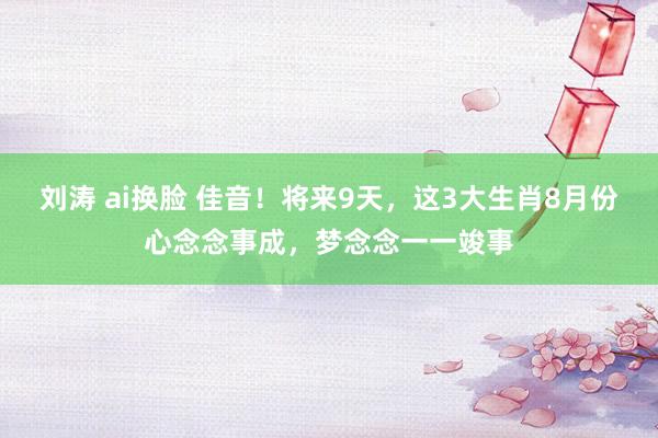 刘涛 ai换脸 佳音！将来9天，这3大生肖8月份心念念事成，梦念念一一竣事