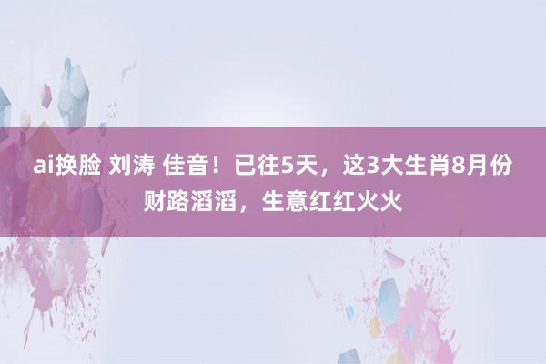 ai换脸 刘涛 佳音！已往5天，这3大生肖8月份财路滔滔，生意红红火火