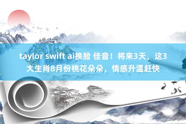 taylor swift ai换脸 佳音！将来3天，这3大生肖8月份桃花朵朵，情感升温赶快