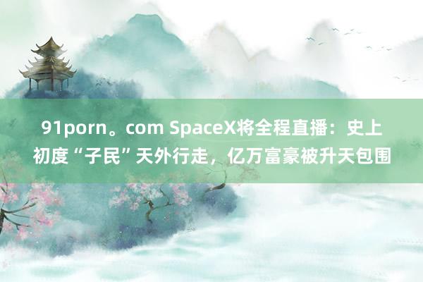 91porn。com SpaceX将全程直播：史上初度“子民”天外行走，亿万富豪被升天包围