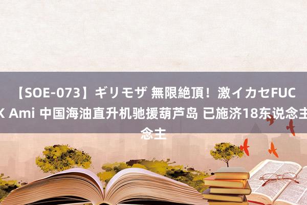 【SOE-073】ギリモザ 無限絶頂！激イカセFUCK Ami 中国海油直升机驰援葫芦岛 已施济18东说念主