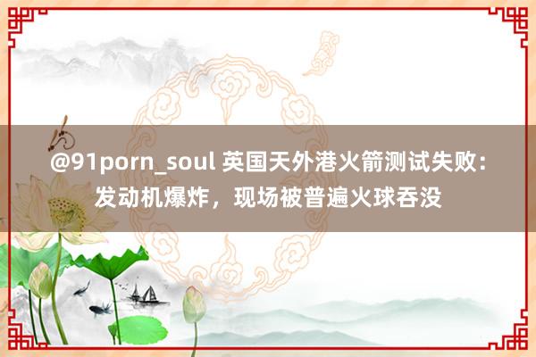 @91porn_soul 英国天外港火箭测试失败：发动机爆炸，现场被普遍火球吞没