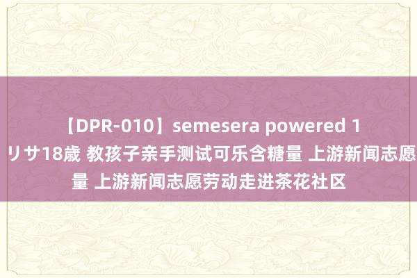 【DPR-010】semesera powered 10 ギャル女痴校生 リサ18歳 教孩子亲手测试可乐含糖量 上游新闻志愿劳动走进茶花社区