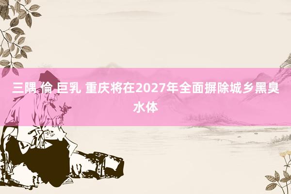 三隅 倫 巨乳 重庆将在2027年全面摒除城乡黑臭水体