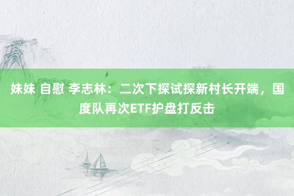 妹妹 自慰 李志林：二次下探试探新村长开端，国度队再次ETF护盘打反击