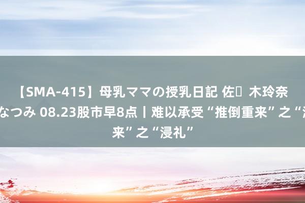 【SMA-415】母乳ママの授乳日記 佐々木玲奈 友倉なつみ 08.23股市早8点丨难以承受“推倒重来”之“浸礼”