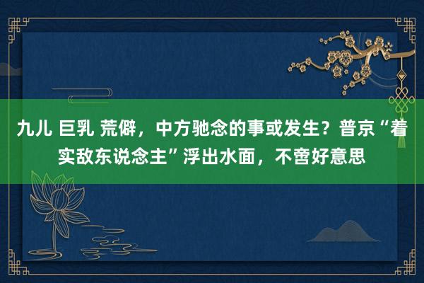 九儿 巨乳 荒僻，中方驰念的事或发生？普京“着实敌东说念主”浮出水面，不啻好意思