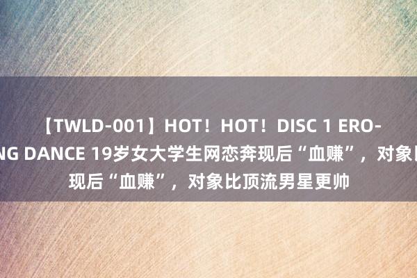 【TWLD-001】HOT！HOT！DISC 1 ERO-BODY BURNING DANCE 19岁女大学生网恋奔现后“血赚”，对象比顶流男星更帅