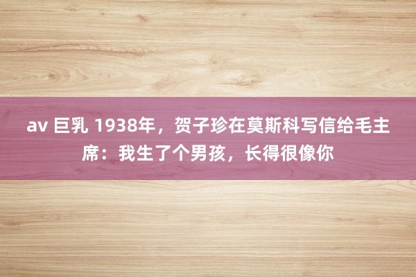 av 巨乳 1938年，贺子珍在莫斯科写信给毛主席：我生了个男孩，长得很像你