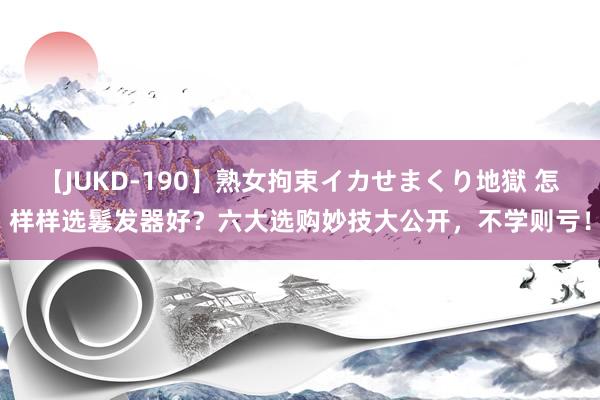 【JUKD-190】熟女拘束イカせまくり地獄 怎样样选鬈发器好？六大选购妙技大公开，不学则亏！