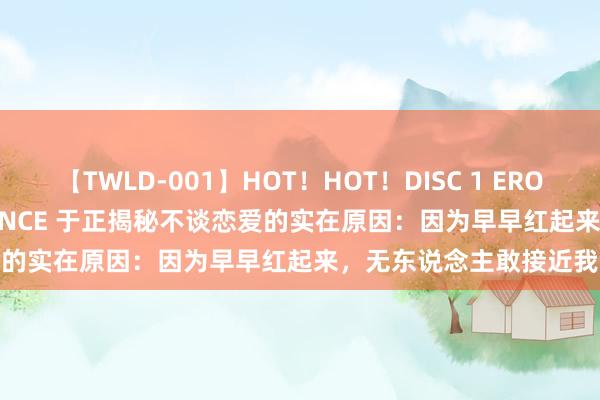 【TWLD-001】HOT！HOT！DISC 1 ERO-BODY BURNING DANCE 于正揭秘不谈恋爱的实在原因：因为早早红起来，无东说念主敢接近我