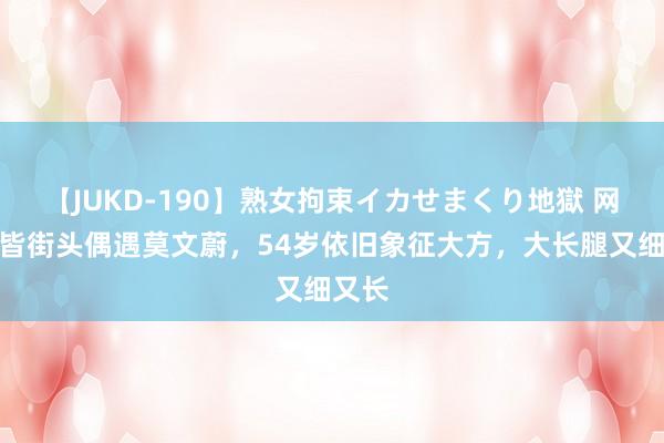 【JUKD-190】熟女拘束イカせまくり地獄 网友成皆街头偶遇莫文蔚，54岁依旧象征大方，大长腿又细又长