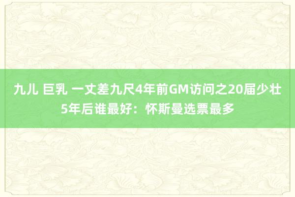 九儿 巨乳 一丈差九尺4年前GM访问之20届少壮5年后谁最好：怀斯曼选票最多