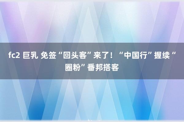 fc2 巨乳 免签“回头客”来了！“中国行”握续“圈粉”番邦搭客