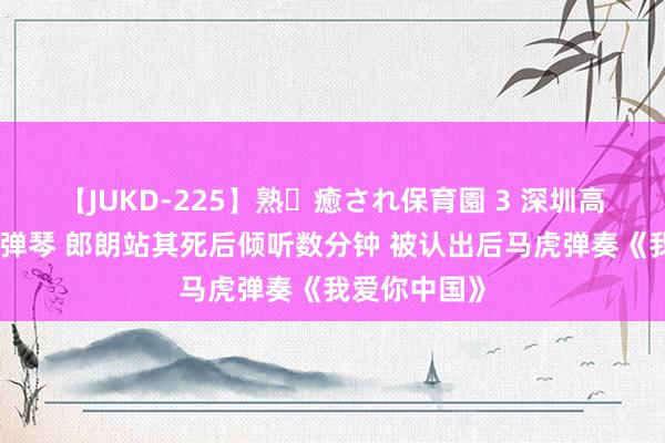 【JUKD-225】熟・癒され保育園 3 深圳高二学生路边弹琴 郎朗站其死后倾听数分钟 被认出后马虎弹奏《我爱你中国》