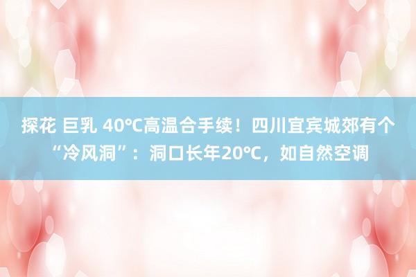 探花 巨乳 40℃高温合手续！四川宜宾城郊有个“冷风洞”：洞口长年20℃，<a href=