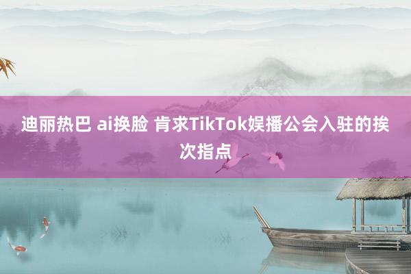 迪丽热巴 ai换脸 肯求TikTok娱播公会入驻的挨次指点