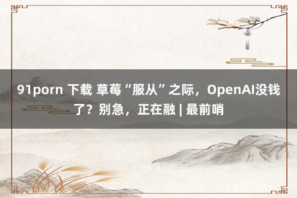 91porn 下载 草莓“服从”之际，OpenAI没钱了？别急，正在融 | 最前哨