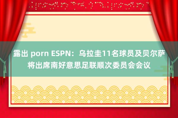 露出 porn ESPN：乌拉圭11名球员及贝尔萨将出席南好意思足联顺次委员会会议