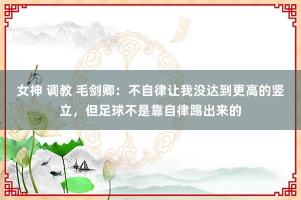 女神 调教 毛剑卿：不自律让我没达到更高的竖立，但足球不是靠自律踢出来的