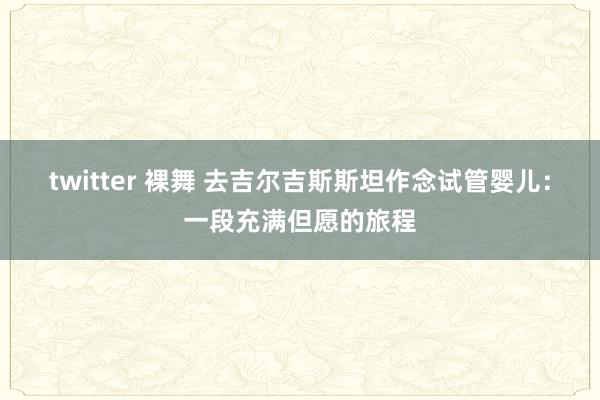 twitter 裸舞 去吉尔吉斯斯坦作念试管婴儿：一段充满但愿的旅程