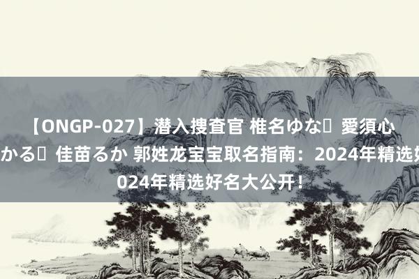 【ONGP-027】潜入捜査官 椎名ゆな・愛須心亜・紺野ひかる・佳苗るか 郭姓龙宝宝取名指南：2024年精选好名大公开！