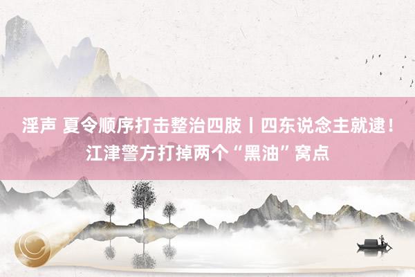 淫声 夏令顺序打击整治四肢丨四东说念主就逮！江津警方打掉两个“黑油”窝点