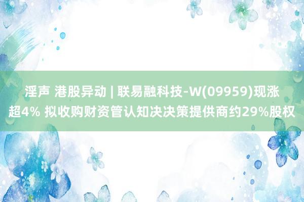 淫声 港股异动 | 联易融科技-W(09959)现涨超4% 拟收购财资管认知决决策提供商约29%股权