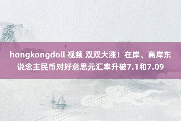 hongkongdoll 视频 双双大涨！在岸、离岸东说念主民币对好意思元汇率升破7.1和7.09