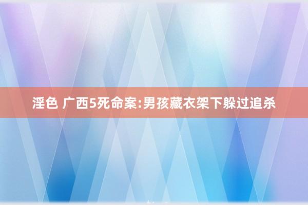 淫色 广西5死命案:男孩藏衣架下躲过追杀