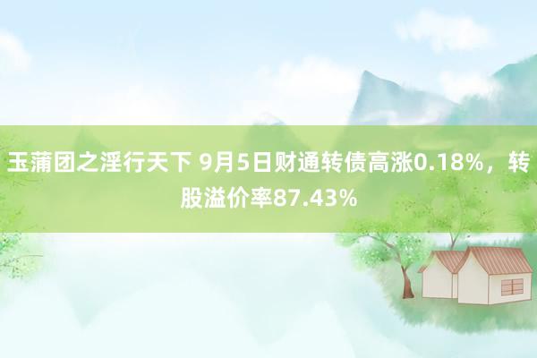 玉蒲团之淫行天下 9月5日财通转债高涨0.18%，转股溢价率87.43%