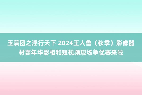 玉蒲团之淫行天下 2024王人鲁（秋季）影像器材嘉年华影相和短视频现场争优赛来啦