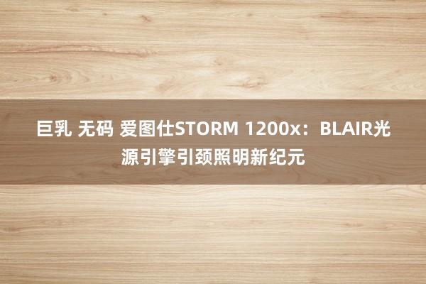 巨乳 无码 爱图仕STORM 1200x：BLAIR光源引擎引颈照明新纪元